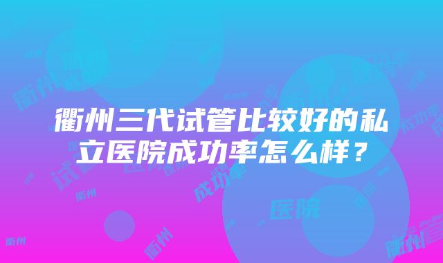 衢州三代试管比较好的私立医院成功率怎么样？