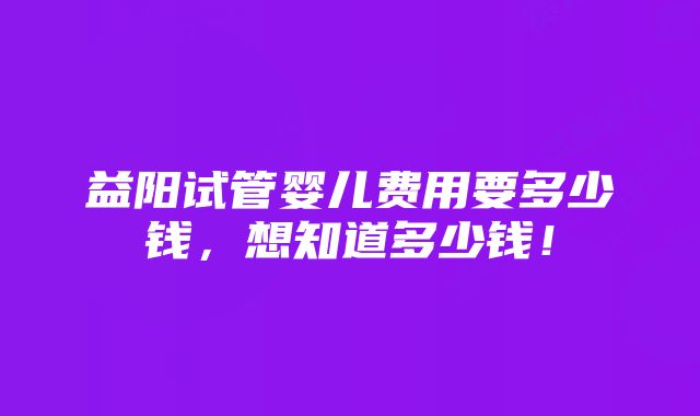 益阳试管婴儿费用要多少钱，想知道多少钱！