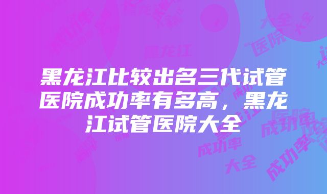 黑龙江比较出名三代试管医院成功率有多高，黑龙江试管医院大全