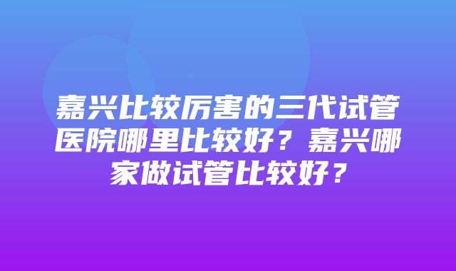 嘉兴比较厉害的三代试管医院哪里比较好？嘉兴哪家做试管比较好？