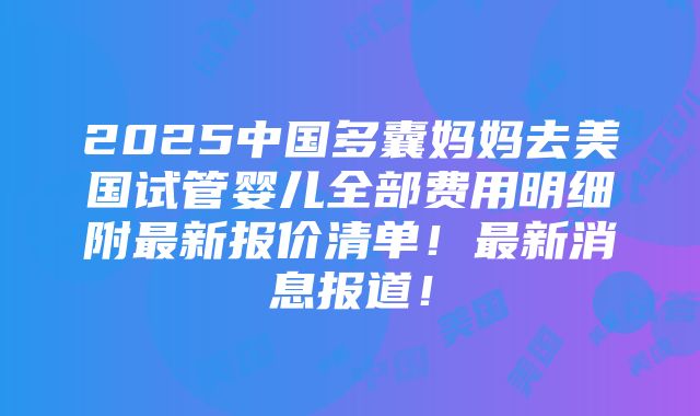 2025中国多囊妈妈去美国试管婴儿全部费用明细附最新报价清单！最新消息报道！