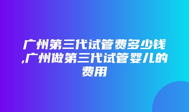 广州第三代试管费多少钱,广州做第三代试管婴儿的费用