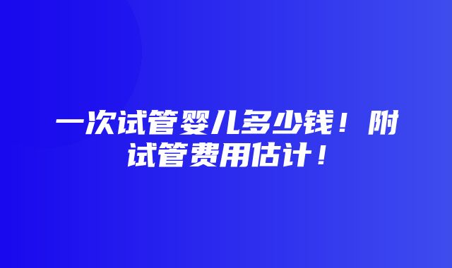 一次试管婴儿多少钱！附试管费用估计！