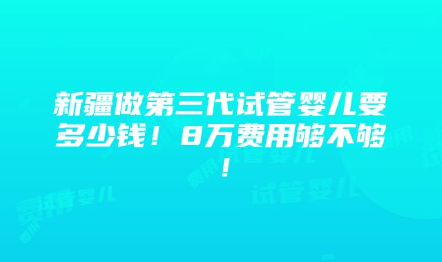 新疆做第三代试管婴儿要多少钱！8万费用够不够！