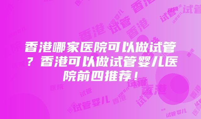 香港哪家医院可以做试管？香港可以做试管婴儿医院前四推荐！