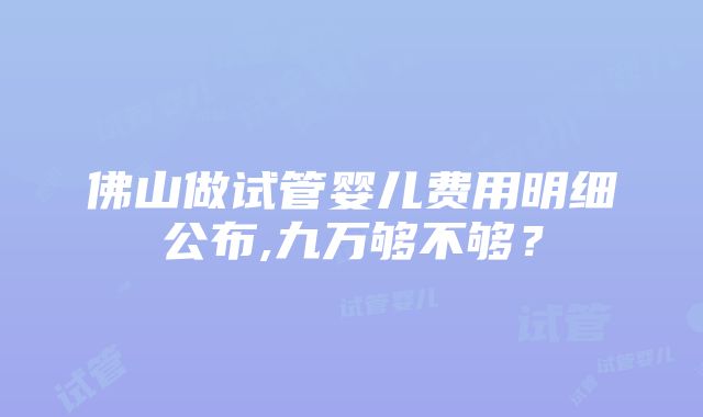 佛山做试管婴儿费用明细公布,九万够不够？