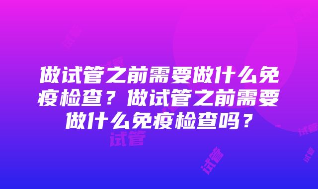 做试管之前需要做什么免疫检查？做试管之前需要做什么免疫检查吗？