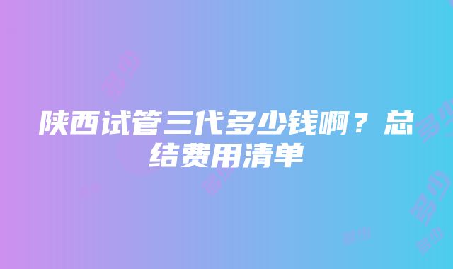 陕西试管三代多少钱啊？总结费用清单