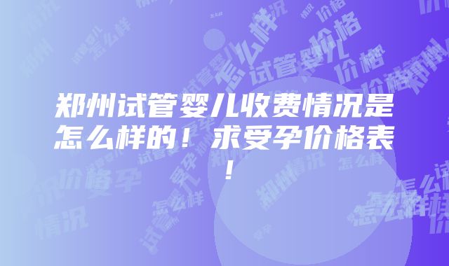 郑州试管婴儿收费情况是怎么样的！求受孕价格表！