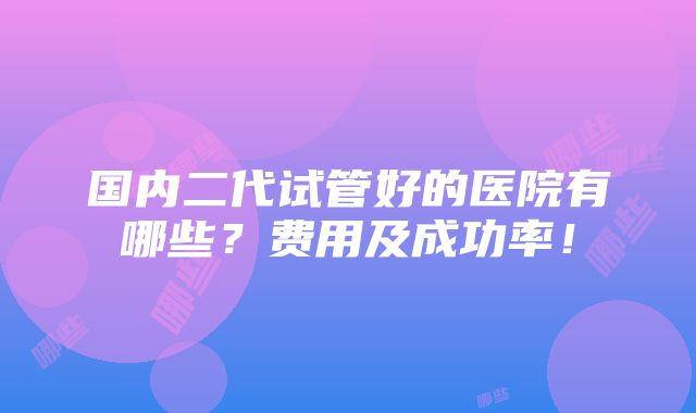 国内二代试管好的医院有哪些？费用及成功率！