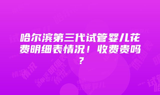 哈尔滨第三代试管婴儿花费明细表情况！收费贵吗？