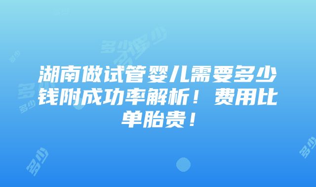 湖南做试管婴儿需要多少钱附成功率解析！费用比单胎贵！