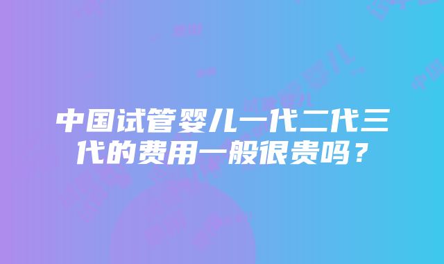 中国试管婴儿一代二代三代的费用一般很贵吗？