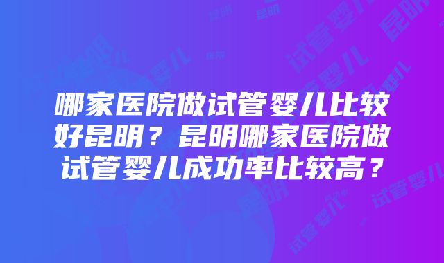 哪家医院做试管婴儿比较好昆明？昆明哪家医院做试管婴儿成功率比较高？