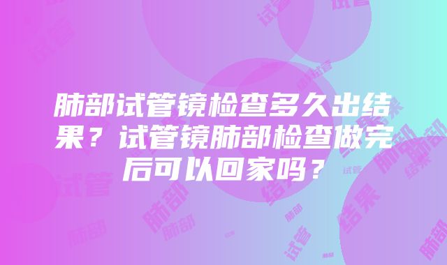 肺部试管镜检查多久出结果？试管镜肺部检查做完后可以回家吗？