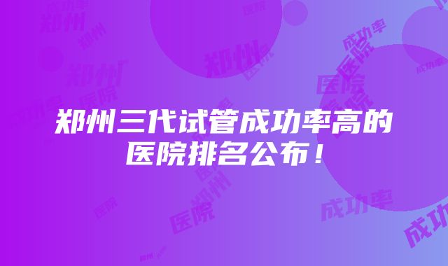 郑州三代试管成功率高的医院排名公布！