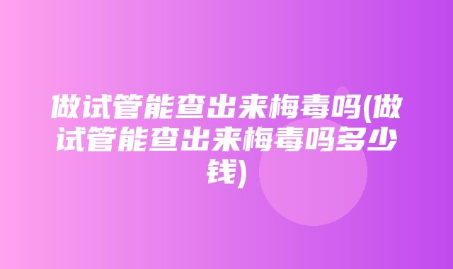 做试管能查出来梅毒吗(做试管能查出来梅毒吗多少钱)