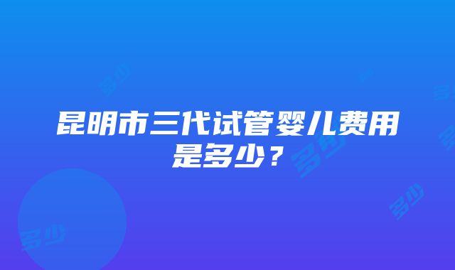 昆明市三代试管婴儿费用是多少？