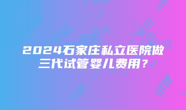 2024石家庄私立医院做三代试管婴儿费用？