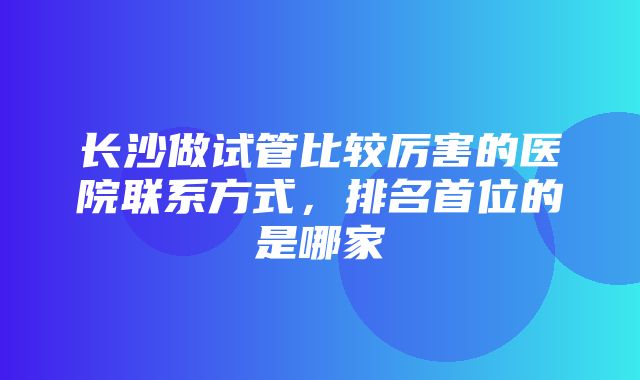 长沙做试管比较厉害的医院联系方式，排名首位的是哪家