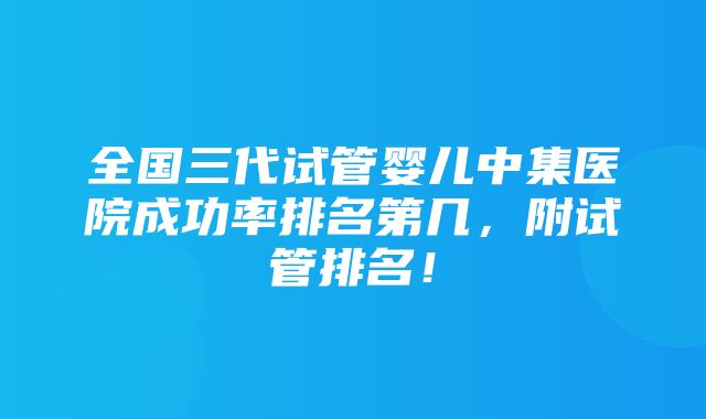 全国三代试管婴儿中集医院成功率排名第几，附试管排名！