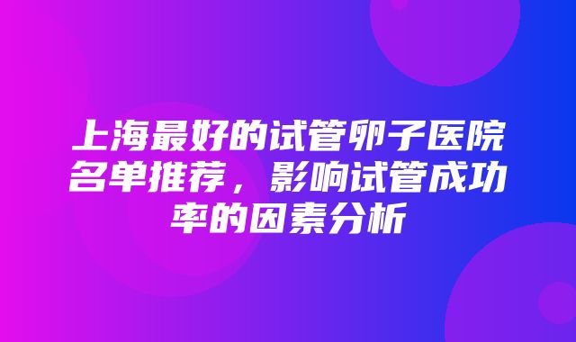 上海最好的试管卵子医院名单推荐，影响试管成功率的因素分析