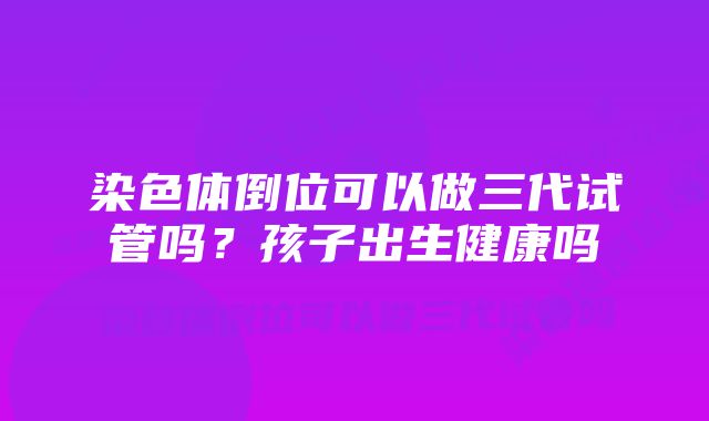 染色体倒位可以做三代试管吗？孩子出生健康吗