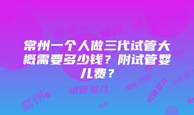 常州一个人做三代试管大概需要多少钱？附试管婴儿费？