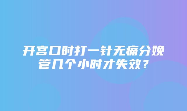 开宫口时打一针无痛分娩管几个小时才失效？