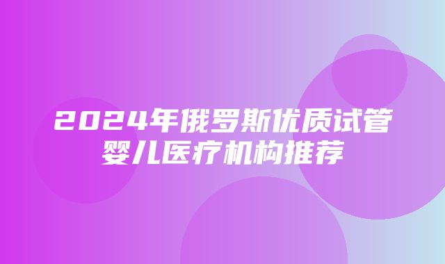 2024年俄罗斯优质试管婴儿医疗机构推荐