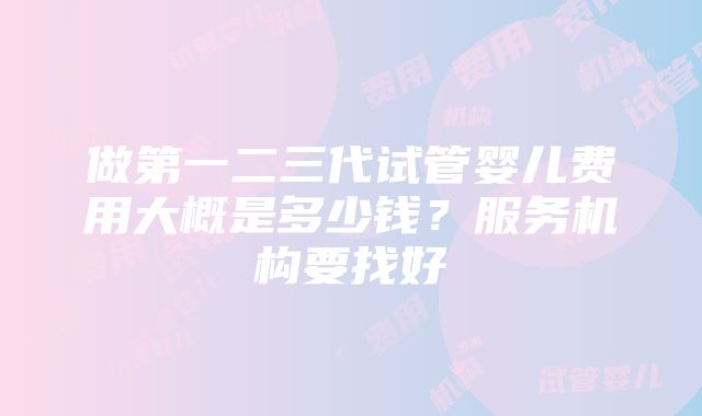 做第一二三代试管婴儿费用大概是多少钱？服务机构要找好