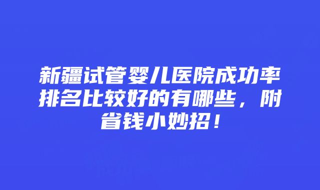 新疆试管婴儿医院成功率排名比较好的有哪些，附省钱小妙招！