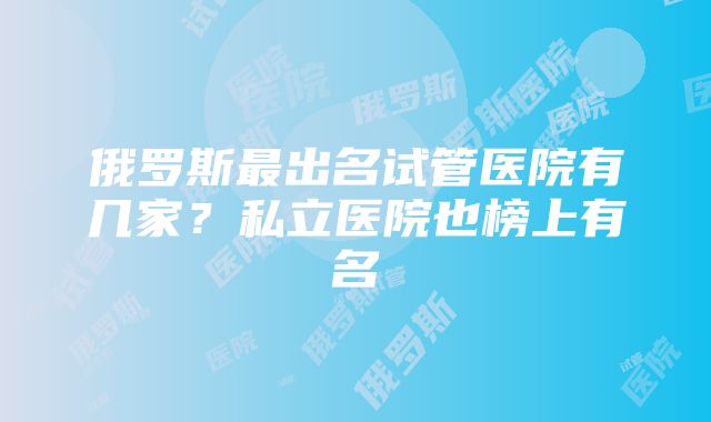 俄罗斯最出名试管医院有几家？私立医院也榜上有名