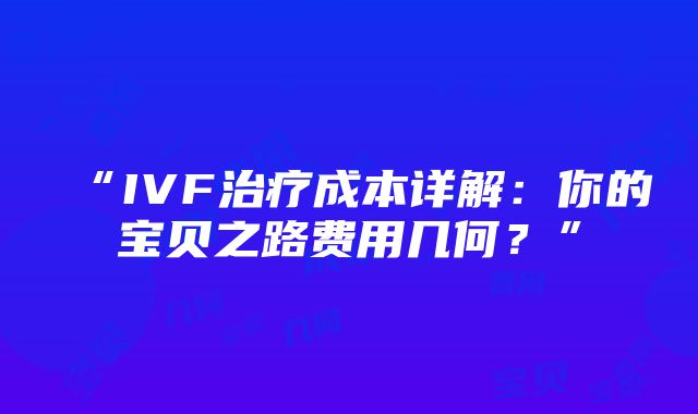 “IVF治疗成本详解：你的宝贝之路费用几何？”