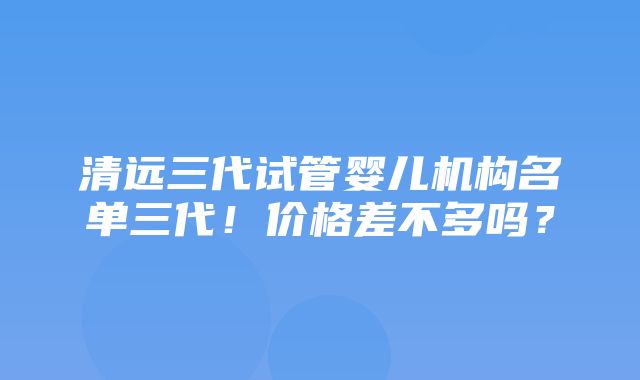 清远三代试管婴儿机构名单三代！价格差不多吗？