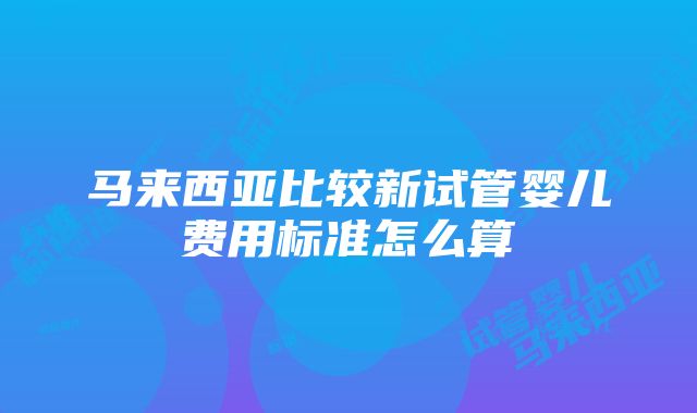 马来西亚比较新试管婴儿费用标准怎么算