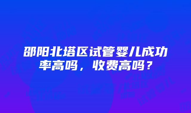 邵阳北塔区试管婴儿成功率高吗，收费高吗？