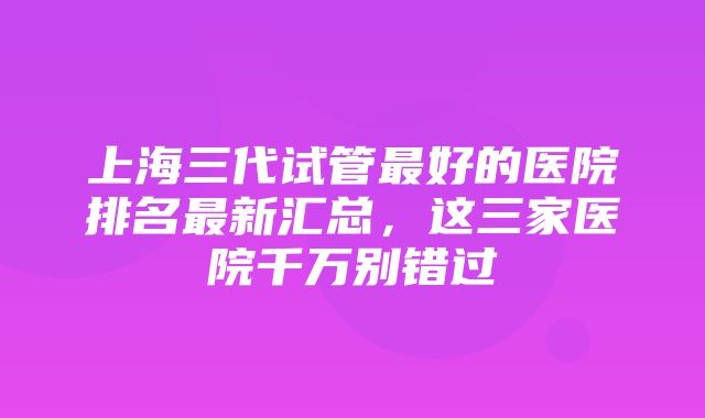 上海三代试管最好的医院排名最新汇总，这三家医院千万别错过