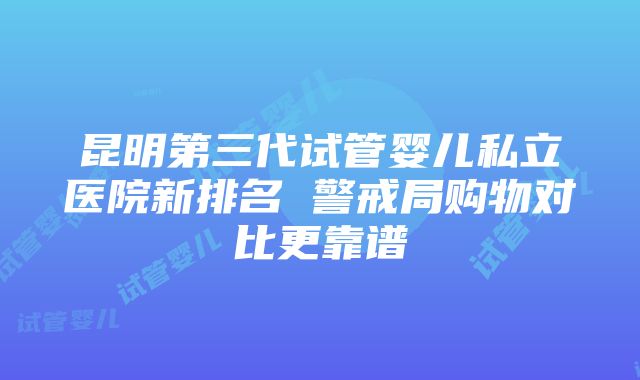 昆明第三代试管婴儿私立医院新排名 警戒局购物对比更靠谱