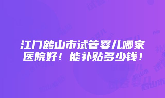 江门鹤山市试管婴儿哪家医院好！能补贴多少钱！