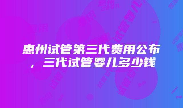 惠州试管第三代费用公布，三代试管婴儿多少钱