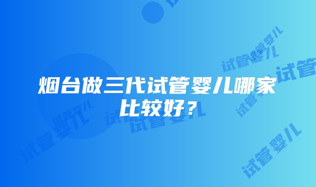 烟台做三代试管婴儿哪家比较好？