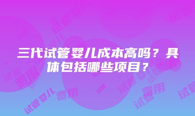 三代试管婴儿成本高吗？具体包括哪些项目？