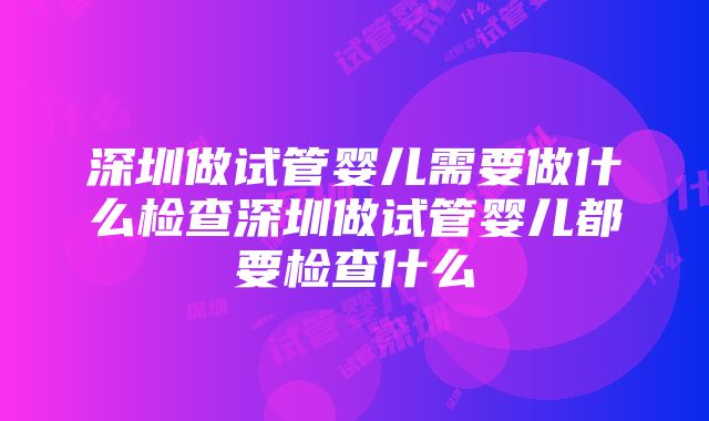 深圳做试管婴儿需要做什么检查深圳做试管婴儿都要检查什么