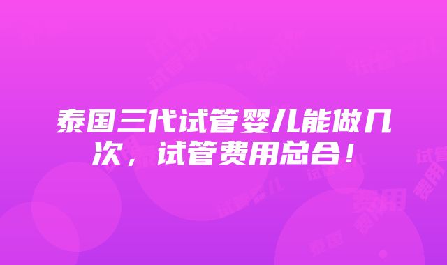 泰国三代试管婴儿能做几次，试管费用总合！