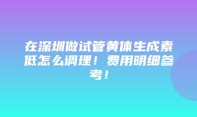 在深圳做试管黄体生成素低怎么调理！费用明细参考！