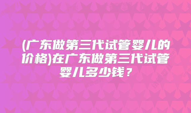 (广东做第三代试管婴儿的价格)在广东做第三代试管婴儿多少钱？