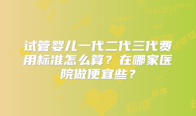 试管婴儿一代二代三代费用标准怎么算？在哪家医院做便宜些？