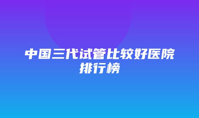 中国三代试管比较好医院排行榜