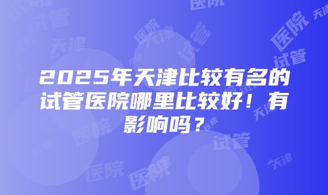 2025年天津比较有名的试管医院哪里比较好！有影响吗？